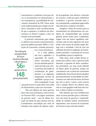 Eixo 2 l Economia para o Desenvolvimento Sustentável 
instrumentos e o ambiente certo para ele-var 
os investimentos em infraestrutura e, 
em consequência, a possibilidade de cres-cimento 
sustentável do PIB. Várias ações 
serão implementadas para atingir esse ob-jetivo, 
iniciando-se pelo reconhecimento 
de que a expansão e a melhoria da infra-estrutura 
no Brasil é urgente e deve ser 
tratada como prioridade. 
O primeiro instrumento para chegar 
ao objetivo será recorrer mais fortemente a 
parcerias público-privadas (PPPs) e a lici-tações 
de concessões, evitando preconcei-tos 
e vieses anacrônicos. 
Se o setor público 
não tem a agilidade e a 
capacidade de investi-mento 
necessárias, que 
ele seja realizado pela ini-ciativa 
privada com a for-te 
presença do Estado na 
coordenação do plane-jamento 
e na regulação, 
assegurando serviços de 
qualidade a preços razo-áveis 
à população. O que 
56ª- 
148 
não pode ocorrer é o país sofrer com a falta 
de infraestrutura, como vem ocorrendo. 
Não será objetivo do nosso governo 
fazer caixa com as licitações, como ocorreu 
no Governo FHC e em alguns momentos 
do governo atual – caso da última lici-tação 
da banda 4G para internet sem fio. 
Consideramos arrecadação por meio de 
licitações uma espécie de imposto cobra-do 
62 Coligação Unidos pelo Brasil l PSB, REDE, PPS, PPL, PRP, PHS, PSL 
da população. Isso distorce a alocação 
de recursos e acaba por gerar ineficiência 
econômica: o governo arrecada mais, e, 
em contrapartida, a população paga tarifas 
mais altas para a empresa vencedora. 
Assegurar o fluxo de recursos para os 
investimentos em infraestrutura, em con-dições 
de competitividade que possam 
garantir preços justos para a população, 
exigirá criar um marco regulatório está-vel 
para cada um dos segmentos do setor, 
tendo como ponto de partida amplo diá-logo 
com a sociedade, a fim de criar um 
ambiente favorável à ampliação de investi-mentos 
privados e à prestação de serviços 
de qualidade a preços compatíveis. 
Além disso, serão criados fóruns se-toriais 
para indicar como o governo pode 
fomentar a expansão de obras considera-das 
prioritárias, em uma escala definida 
no futuro plano de governo, sempre em 
consonância com as metas de crescimento 
estabelecidas. Esses fóruns devem atualizar 
permanentemente as prioridades de infra-estrutura 
em cada uma das áreas, de forma 
que não se perca o passo, como ocorreu 
com a energia elétrica nos últimos anos, 
nem se criem gargalos onde hoje não exis-tem. 
A ideia é reduzir os existentes. 
Vale salientar que essas medidas para 
atrair recursos privados para a infraestru-tura 
não tiram do governo a responsabi-lidade 
de também realizar investimentos 
importantes, com recursos do orçamento, 
do Tesouro ou por meio das estatais. 
No ranking de 
competitividade 
do Fórum 
Econômico Mundial, 
o Brasil obteve a 
posição entre os 
países pesquisados. 
 