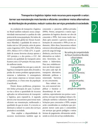 Transporte e logística: injetar mais recursos para expandir o setor; 
tornar sua manutenção mais barata e eficiente; considerar meios alternativos 
de distribuição de produtos; reduzir custos dos serviços prestados à sociedade. 
As condições de transporte e logística 2 
No ranking de competitividade 
do Fórum Econômico Mundial, 
o Brasil obteve: 
posiçao em rodovias; 
120ª- 
103ª- 
131ª- 
123ª- 
posição em ferrovias; 
posição em portos; 
posição em aeroportos. 
Programa de Governo l Plano de ação para mudar o Brasil 63 
no Brasil também reduzem nossa compe-titividade 
internacional e o padrão de vida 
potencial de nossa população. No índice de 
competitividade global do Fórum Econô-mico 
Mundial, a qualidade de nossas es-tradas 
está na 120ª posição, atrás de países 
como Argentina (103ª), Peru (98ª), Bolívia 
(92ª), México (51ª) e Chile (27ª). A quali-dade 
de nossas ferrovias alcança apenas a 
103ª posição, e a dos portos, a 131ª. Até 
mesmo em qualidade do transporte aéreo 
ficamos com a 123ª posição. Ou seja, temos 
de melhorar muito. 
A má qualidade faz com que o custo de 
logística e transporte sejam altos, levando a 
perdas de nossos produtos agropecuários, 
minerais e industriais. A consequência 
é que nossas empresas se tornam menos 
competitivas, e o bem-estar da população 
é sacrificado. 
Diante desses problemas, propomos 
três linhas principais de ação. A primei-ra 
visa a elevar a quantidade de recursos 
aplicados na infraestrutura de transporte 
e logística, para expandi-la. A segunda 
deverá criar mecanismos para tornar mais 
eficiente sua manutenção, melhorando a 
qualidade do que já existe. E a terceira se 
destinará a reduzir os custos dos serviços 
prestados à sociedade. 
Para ampliar a disponibilidade de 
recursos recorreremos também aqui às 
concessões e parcerias público-privadas 
(PPPs). Portos, aeroportos e outros equi-pamentos 
de logística deverão ser alvo de 
concessão e PPPs. Será nossa tarefa ime-diata 
após assumir o governo acelerar as 
licitações de concessões e PPPs já em an-damento. 
Além disso, buscaremos reduzir 
entraves à diversificação de meios de trans-porte 
de carga de longa 
distância, com foco em 
alternativas ao rodovi-ário: 
ferroviário, ma-rítimo 
e hidroviário. 
Para isso, estabelecere-mos 
um fórum especí-fico 
para cada tipo de 
transporte alternativo, 
definindo políticas e 
removendo barreiras 
ao seu crescimento. 
Para reduzir cus-tos, 
será essencial sim-plificar 
e baratear o 
desembaraço de mer-cadorias, 
especialmente nos portos e aero-portos, 
sem que isso implique relaxar a fis-calização 
sanitária e aduaneira. Quanto às 
licitações para concessões e PPPs, sempre 
serão consideradas as condições que pro-piciem 
menor custo para o consumidor, 
em serviços que gerem pedágios e outras 
formas de pagamento, obviamente satisfa-zendo 
os níveis de serviço estabelecidos. 
 