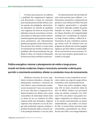 Eixo 2 l Economia para o Desenvolvimento Sustentável 
O esforço para preservar ou melhorar 
a qualidade dos equipamentos logísticos 
será direcionado à criação de concessões 
para manutenção de estradas federais, mes-mo 
quando não pedagiadas, desenvolven-do 
indicadores de controle da qualidade, 
com exigências de níveis de serviços bem 
definidas na fase de concorrência. As licita-ções 
podem ser feitas para trechos suficien-temente 
pequenos para pequenas empresas 
locais participarem, mas suficientemente 
grandes para garantir escala e baixos custos. 
Esse processo deve reduzir os custos atuais 
de manutenção das estradas e melhorar sua 
qualidade, além de provavelmente dar agi-lidade 
às obras, em virtude da diminuição 
da burocracia hoje envolvida no processo. 
Política energética: retomar o planejamento de médio e longo prazos; 
investir em fontes modernas, limpas e renováveis; aumentar a oferta para 
permitir o crescimento econômico; afastar os constantes riscos de racionamento. 
64 Coligação Unidos pelo Brasil l PSB, REDE, PPS, PPL, PRP, PHS, PSL 
No desenvolvimento das três linhas de 
ação acima previstas para melhorar a in-fraestrutura, 
assumimos o compromisso de 
promover uma releitura do Plano Nacional 
de Logística, aprimorando-o e passando 
a executá-lo aplicando modelos de gestão 
baseados em metas e resultados. Estudo 
da Câmara Brasileira de Competitividade 
realizado sob a coordenação do empresá-rio 
Jorge Gerdau analisou o déficit de in-fraestrutura 
do país e identificou projetos 
que devem servir de referência para um 
programa de solução dos imensos gargalos 
logísticos que hoje inibem as potencialida-des 
de crescimento de nossa economia. Va-mos 
usar esses projetos, aprimorando-os e 
tirando-os do papel. 
Mudanças sucessivas do marco regu-latório 
tornaram dramática a situação do 
planejamento econômico e financeiro do 
setor elétrico, cujos investimentos amadu-recem 
em prazos de 5 anos, em concessões 
de 25 anos. Não fosse a estagnação da in-dústria 
brasileira nos últimos anos, maior 
consumidora de eletricidade dentre todas 
as classes de uso, as condições de oferta 
estariam ainda mais dramáticas. Algumas 
empresas mais intensivas no uso de ener-gia 
estão preferindo importar produtos a 
produzir localmente, dado o crescente cus-to 
de produção doméstica. Com isso, além 
de tornarem-se mais competitivas no mer-cado, 
vendem sua carga de energia elétrica 
contratada à rede, maximizando lucros. 
Temos uma matriz energética limpa, 
com 42% de fontes renováveis (dado de 
2013 do IBGE). Embora esse percentual 
esteja em declínio acentuado (em 2010, 
eram 45%), isso ainda é uma grande van-tagem 
comparativa em relação ao restan-te 
do mundo, particularmente aos países 
industrializados, cuja média é de menos 
de 20%. As nossas fontes renováveis estão 
concentradas essencialmente em deriva-dos 
da cana (39%) e em energia hidráulica 
 