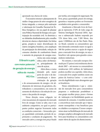 Eixo 2 l Economia para o Desenvolvimento Sustentável 
apostando nas chuvas de verão. 
É necessário retomar o planejamento de 
médio e longo prazos do setor energético de 
forma integrada, a começar pela reativação 
e valorização do Conselho Nacional de Po-lítica 
Energética e de seu papel de planejar 
uma Política Nacional de Energia com a par-ticipação 
da sociedade civil. As diretrizes a 
ser debatidas detalhadamente pelo conselho 
deverão ter clareza e objetividade. Em linhas 
gerais, propõe-se maior diversificação da 
matriz energética brasileira, com ampliação 
da participação da eletricidade, redução do 
consumo absoluto de combustíveis fósseis 
e aumento da proporção de energias reno-váveis, 
tais como energia 
eólica, solar e de biomas-sa, 
principalmente da 
cana-de-açúcar. 
Além disso, o rumo 
desejado pela maior 
parte do setor é de des-centralização 
66 Coligação Unidos pelo Brasil l PSB, REDE, PPS, PPL, PRP, PHS, PSL 
e demo-cratização 
da geração 
e do armazenamento de energia e de ali-nhamento 
de interesses de geradores, dis-tribuidores 
e consumidores, em nome do 
aumento de eficiência e da redução do con-sumo 
e das perdas de energia. 
Nessa direção, nossa coligação vai 
criar mecanismos de expansão do mercado 
livre de energia. Como se sabe, esse é um 
ambiente competitivo, no qual os partici-pantes 
podem negociar livremente todas 
as condições comerciais − fornecedor, pre-ço, 
quantidade contratada, período de su-primento 
e condições de pagamento. No 
mercado cativo, a energia tem preço fixado 
por tarifas, sem margem de negociação. No 
livre, preço, quantidade, prazos de entrega, 
garantias e reajustes podem ser livremente 
acordados entre gerador e consumidor. 
Atualmente o Mercado Livre de Ener-gia 
já representa 27,8% de toda carga do 
Sistema Interligado Nacional (SIN). Ape-nas 
o submercado Sudeste responde por 
72% dessa fatia, com 7.309 Mwm, dos 
quais 3.508Mwm são de São Paulo. Hoje, 
no Brasil, somente os consumidores que 
têm demanda contratada maior ou igual a 
500 Kw podem exercer a opção de migrar 
para o mercado livre de energia, ou seja, o 
benefício vale apenas para grandes consu-midores 
industriais. 
No entanto, o mercado europeu (for-mado 
por 27 países) está totalmente aberto 
desde 2007 – até mesmo os consumidores 
residenciais (450 milhões de habitantes) 
podem escolher seu supridor. Além disso, 
o mercado livre amplo também existe em 
países da América Latina − e com crité-rios 
de elegibilidade mais abrangentes que 
os brasileiros. 
Nosso entendimento é que a exten-são 
do mercado livre para consumidores 
pequenos e residenciais possibilitará a 
esse grupo escolher preço, prazo e formas 
de indexação e ter flexibilidade quanto ao 
montante de consumo. A medida incentiva 
a concorrência num mercado que é tipica-mente 
monopolista e traz benefícios para 
os cidadãos e as empresas. É nosso compro-misso 
atuar na flexibilização do mercado de 
energia e ampliar a abrangência do mercado 
livre para beneficiar os consumidores com 
maior oferta de opções de abastecimento. 
O Brasil é o país 
com maior potencial 
de geração de energia 
eólica do mundo: 
143,5 Gw. 
 