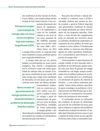 Eixo 2 l Economia para o Desenvolvimento Sustentável 
dos nordestinos de Rio Grande do Norte, 
Ceará e Bahia, e nos estados sulistas de Rio 
Grande do Sul e Santa Catarina. Com a ex-pressiva 
diminuição dos 
preços de equipamen-tos 
e de implantação, o 
custo do Kw instalado 
reduziu-se em mais de 
um terço, passando de 
R$ 5.000/Kw instalado 
para cerca de R$ 3.300/ 
Kw entre 2008 e 2011. 
Dessa forma, em 2012 
Precisamos ampliar 
a participação da 
energia solar em nossa 
matriz energética. 
Hoje está restrita a 
insignificante 0,01%. 
a energia eólica tornou-se a segunda fonte 
mais competitiva no país, perdendo apenas 
para as grandes hidrelétricas. 
A energia solar, por sua vez, precisa 
ampliar sua participação em nossa matriz 
energética, hoje restrita a insignificante 
0,01%. O Brasil é o país com maior quan-tidade 
de radiação solar no mundo. O lu-gar 
menos ensolarado do país recebe 40% 
mais energia que o lugar mais ensolarado 
da Alemanha, um dos países que mais in-vestiram 
nessa fonte nas últimas décadas. 
Consumidores residen-ciais 
ou comerciais po-dem 
reduzir suas des-pesas 
e ampliar a oferta 
de energia a partir da 
popularização da gera-ção 
por meio de placas 
fotovoltaicas, instaladas 
de forma pulverizada. 
A energia gerada e não 
absorvida pela unidade de geração fotovol-taica 
poderá ser vendida aos distribuidores 
diretamente pela rede elétrica. 
68 Coligação Unidos pelo Brasil l PSB, REDE, PPS, PPL, PRP, PHS, PSL 
Boa parte dos entraves à adoção des-se 
modelo é a maneira como o ICMS é 
calculado. Embora seja assunto da alça-da 
estadual, o governo federal negociará 
com governadores mudanças de taxação 
da energia produzida por placas fotovol-taicas 
em um programa específico. Além 
disso, o custo elevado dos equipamentos 
pode ser atenuado por incentivos fiscais 
ou subsídios devidamente explicitados no 
orçamento do setor público, de modo que 
a adesão se torne atrativa. É fundamental 
ainda alinhar os interesses dos diferentes 
agentes da cadeia (geradoras, distribuido-ras 
e consumidores), para favorecer a ex-pansão 
da energia solar. 
Outra proposta é o aproveitamento da 
energia contida no lixo, atacando tanto o 
problema de sua destinação, quanto crian-do 
mais uma fonte de geração de energia 
termoelétrica e de biogás, sempre coorde-nadas 
com as melhores práticas de recicla-gem 
– a prioridade deve ser a reutilização, 
em detrimento da queima do material de 
descarte – e com análises ambientais ade-quadas. 
Vamos adotar políticas específicas 
de apoio tecnológico às prefeituras e de fi-nanciamentos 
do BNDES para que se pos-sam 
realizar os investimentos necessários, 
dentro das premissas já mencionadas. 
O consumidor precisa ser informado 
das condições de geração de eletricidade 
por meio de um sinalizador de preço, para 
que se reduzam os impactos dos problemas 
oriundos das oscilações da natureza. O mo-delo 
atual é bastante perverso, uma vez que 
o reajuste de tarifas ocorre no ano seguinte. 
Da forma como é hoje, o consumidor man- 
Vamos investir no 
aproveitamento da 
energia contida no lixo, 
atacando também o 
problema da destinação 
final dos resíduos 
 