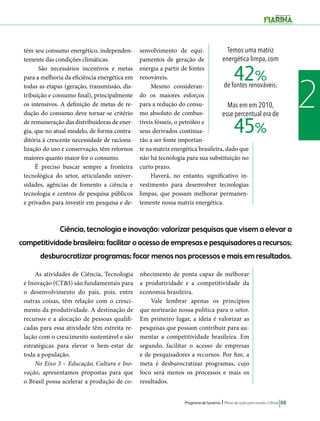 Temos uma matriz 
energética limpa, com 
de fontes renováveis. 
Mas em em 2010, 
esse percentual era de 
Programa de Governo l Plano de ação para mudar o Brasil 69 
2 
Ciência, tecnologia e inovação: valorizar pesquisas que visem a elevar a 
competitividade brasileira; facilitar o acesso de empresas e pesquisadores a recursos; 
desburocratizar programas; focar menos nos processos e mais em resultados. 
As atividades de Ciência, Tecnologia 
e Inovação (CT&I) são fundamentais para 
o desenvolvimento do país, pois, entre 
outras coisas, têm relação com o cresci-mento 
da produtividade. A destinação de 
recursos e a alocação de pessoas qualifi-cadas 
para essa atividade têm estreita re-lação 
com o crescimento sustentável e são 
estratégicas para elevar o bem-estar de 
toda a população. 
No Eixo 3 – Educação, Cultura e Ino-vação, 
apresentamos propostas para que 
o Brasil possa acelerar a produção de co-nhecimento 
de ponta capaz de melhorar 
a produtividade e a competitividade da 
economia brasileira. 
Vale lembrar apenas os princípios 
que nortearão nossa política para o setor. 
Em primeiro lugar, a ideia é valorizar as 
pesquisas que possam contribuir para au-mentar 
a competitividade brasileira. Em 
segundo, facilitar o acesso de empresas 
e de pesquisadores a recursos. Por fim, a 
meta é desburocratizar programas, cujo 
foco será menos os processos e mais os 
resultados. 
tém seu consumo energético, independen-temente 
das condições climáticas. 
São necessários incentivos e metas 
para a melhoria da eficiência energética em 
todas as etapas (geração, transmissão, dis-tribuição 
e consumo final), principalmente 
os intensivos. A definição de metas de re-dução 
do consumo deve tornar-se critério 
de remuneração das distribuidoras de ener-gia, 
que no atual modelo, de forma contra-ditória 
à crescente necessidade de raciona-lização 
do uso e conservação, têm retornos 
maiores quanto maior for o consumo. 
É preciso buscar sempre a fronteira 
tecnológica do setor, articulando univer-sidades, 
agências de fomento a ciência e 
tecnologia e centros de pesquisa públicos 
e privados para investir em pesquisa e de-senvolvimento 
de equi-pamentos 
de geração de 
energia a partir de fontes 
renováveis. 
Mesmo consideran-do 
os maiores esforços 
para a redução do consu-mo 
absoluto de combus-tíveis 
fósseis, o petróleo e 
seus derivados continua-rão 
a ser fonte importan-te 
na matriz energética brasileira, dado que 
não há tecnologia para sua substituição no 
curto prazo. 
Haverá, no entanto, significativo in-vestimento 
para desenvolver tecnologias 
limpas, que possam melhorar permanen-temente 
nossa matriz energética. 
42% 
45% 
 