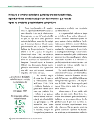 Eixo 2 l Economia para o Desenvolvimento Sustentável 
Indústria e comércio exterior: a guinada para a competitividade, 
a produtividade e a inovação; por um novo modelo, que reinsira 
o país no ambiente global de forma competitiva. 
Como impulsionadora de transfor-mações, 
a política industrial brasileira não 
vem obtendo êxito no já relativamente 
longo período em que foi “reintroduzida” 
no país, ou seja, desde 2004, quando do 
anúncio da Política Industrial, Tecnológi-ca 
e de Comércio Exterior (Pitce). Mesmo 
posteriormente, em 2008, quando veio a 
Política de Desenvolvimento Produtivo 
(PDP) e, em 2011, quando foi lançado o 
Plano Brasil Maior (PBM), as iniciativas 
tiveram relevância apenas parcial ou se-torial 
no incentivo aos investimentos em 
Pesquisa, Desenvolvimento e Inovação 
(PD&I) e na desoneração (ainda incom-pleta) 
de investimentos e de exportações, 
mas não como instrumentos capazes de 
impelir o setor como um todo. 
Ao contrário, depois 
de uma fase de aparen-te 
“relançamento indus-trial”, 
entre 2005 e 2008, 
a indústria brasileira re-grediu 
nos últimos cinco 
anos: sua produção hoje 
é inferior à do período 
imediatamente anterior à 
crise de setembro de 2008; 
sua participação no PIB 
retrocedeu para níveis 
muito baixos; e, no âmbi-to 
mundial, posições fo-ram 
perdidas para outros 
1,7% 
4,5% 
3,8% 
70 Coligação Unidos pelo Brasil l PSB, REDE, PPS, PPL, PRP, PHS, PSL 
emergentes na produção e na exportação 
de manufaturados. 
A competitividade cadente ao longo 
do período se deveu tanto a fatores exte-riores 
à dinâmica industrial quanto aos 
propriamente relativos à indústria. Os ele-vados 
custos sistêmicos (como tributação 
elevada e complexa, infraestrutura inade-quada 
e alto custo de capital de terceiros) e 
a moeda por muito tempo excessivamente 
valorizada respondem pelos problemas do 
primeiro tipo. No segundo grupo, a baixa 
capacidade inovadora e o retrocesso da 
produtividade do setor contrastaram com 
o aumento do custo do trabalho e de ou-tros 
custos de produção. 
Um estudo do Instituto Euvaldo Loi-di 
(Iedi) mostrou que a produtividade do 
trabalho na indústria, depois de ter cres-cido 
3,2% ao ano entre 1995 e 2002, acusa 
variação média negativa de 1,7% no perí-odo 
de 2003 a 2009. Nesse segundo perí-odo, 
a China obteve índice de 4,5%, e os 
EUA, de 3,8%. 
O que se espera de uma política apli-cada 
a um país como o Brasil é que con-tribua 
decisivamente para transformar a 
indústria em setor competitivo e de alta 
produtividade. E para isso a política in-dustrial 
brasileira, decididamente, ainda 
não colaborou. Ela tem pontos positivos, 
porém localizados e parciais. Na atualida-de, 
a orientação excessivamente defensiva 
A produtividade do trabalho 
na indústria acusa variação 
média negativa de 
entre 2003 e 2009. 
Nesse período, a China 
obteve índice de 
e os EUA de 
 