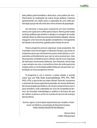 pela política patrimonialista e destrutiva, uma prática de reco-nhecimento 
às realizações de outras forças políticas. Estamos 
apresentando um roteiro para a superação de uma velha po-larização 
que já não dá conta dos novos anseios da população. 
Ao convocar o nosso povo a percorrer um novo caminho, 
vamos unir o país com o olhar para o futuro. Vamos juntar todas 
as forças políticas que tenham o desejo e a coragem de mudar 
o Brasil e fazer as reformas estruturais há tanto adiadas. Vamos 
inaugurar uma nova era de gestão competente e transparente 
do Estado e da economia, guiados pela missão de servir. 
Nosso programa procura expressar esses propósitos. Ele 
é também uma homenagem a Eduardo Campos, que tanto se 
empenhou para que estivéssemos juntos nesta aliança e com-preendeu 
profundamente que isso só seria possível por meio 
de propostas verdadeiras para o Brasil, não de uma conjunção 
de interesses meramente eleitorais. Sem Eduardo, temos hoje 
o que sempre nos uniu: a consciência clara de onde queremos 
chegar juntos e a articulação política feita por ele para dar sus-tentação 
Programa de Governo l Plano de ação para mudar o Brasil 7 
ao nosso programa comum. 
O programa é, em si mesmo, o pacto selado, o acordo 
maior que une PSB, Rede Sustentabilidade, PPS, PPL, PRP, 
PHS, e PSL e que há de unir todo o Brasil. Para ele, trouxemos 
o acúmulo de nossa experiência passada, de nossas diretrizes, 
de nossos projetos partidários, de nossos compromissos com o 
povo brasileiro, tudo submetido ao crivo da competência téc-nica, 
da inovação metodológica e política e da busca do que 
de melhor se pensa e se faz no mundo em termos de avanços 
democráticos. 
Somos, agora, os principais responsáveis por ampliar e fazer 
ecoar na História a exortação de Eduardo Campos: 
“NÃO VAMOS DESISTIR DO BRASIL! 
Marina Silva 
e Beto Albuquerque 
 