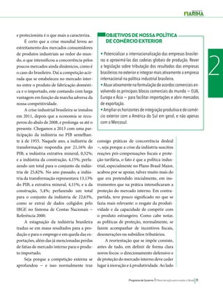 OBJETIVOS DE NOSSA POLÍTICA 
DE COMÉRCIO EXTERIOR 
• Potencializar a internacionalização das empresas brasilei-ras 
e aproximá-las das cadeias globais de produção. Rever 
a legislação sobre tributação dos resultados das empresas 
brasileiras no exterior e integrar mais ativamente a empresa 
internacional na política industrial brasileira. 
• Atuar ativamente na formulação de acordos comerciais en-volvendo 
os principais blocos comerciais do mundo − EUA, 
Europa e Ásia − para facilitar importações e abrir mercados 
de exportação. 
• Ampliar os horizontes de integração produtiva e de comér-cio 
exterior com a América do Sul em geral, e não apenas 
com o Mercosul. 
Programa de Governo l Plano de ação para mudar o Brasil 71 
2 
e protecionista é o que mais a caracteriza. 
É certo que a crise mundial levou ao 
estreitamento dos mercados consumidores 
de produtos industriais ao redor do mun-do, 
o que intensificou a concorrência pelos 
poucos mercados ainda dinâmicos, como é 
o caso do brasileiro. Daí a competição acir-rada 
que se estabeleceu no mercado inter-no 
entre o produto de fabricação domésti-ca 
e o importado, este contando com larga 
vantagem em função da marcha adversa da 
nossa competitividade. 
A crise industrial brasileira se instalou 
em 2011, depois que a economia se recu-perou 
do abalo de 2008, e prolonga-se até o 
presente. Chegamos a 2013 com uma par-ticipação 
da indústria no PIB semelhan-te 
à de 1955. Naquele ano, a indústria de 
transformação respondia por 21,16% do 
PIB; a indústria extrativa mineral, 0,52%; 
e a indústria da construção, 4,15%; perfa-zendo 
um total para o conjunto da indús-tria 
de 25,82%. No ano passado, a indús-tria 
da transformação representava 13,13% 
do PIB; a extrativa mineral, 4,11%; e a da 
construção, 5,4%; perfazendo um total 
para o conjunto da indústria de 22,63%, 
como se extrai de dados coligidos pelo 
IBGE no Sistema de Contas Nacionais − 
Referência 2000. 
A estagnação da indústria brasileira 
traduz-se em maus resultados para a pro-dução 
e para o emprego e em queda das ex-portações, 
além das já mencionadas perdas 
de fatias de mercado interno para o produ-to 
importado. 
Seja porque a competição externa se 
aprofundou − e isso normalmente traz 
consigo práticas de concorrência desleal 
−, seja porque a crise da indústria suscitou 
reações pró-compensações fiscais e prote-ção 
tarifária, o fato é que a política indus-trial, 
especialmente no Plano Brasil Maior, 
acabou por se apoiar, talvez muito mais do 
que era pretendido inicialmente, em ins-trumentos 
que na prática intensificaram a 
proteção do mercado interno. Em contra-partida, 
teve pouco significado no que se 
fazia mais relevante: o resgate da produti-vidade 
e da capacidade de competir com 
o produto estrangeiro. Como cabe notar, 
as políticas de proteção, normalmente, se 
fazem acompanhar de incentivos fiscais, 
desonerações ou subsídios tributários. 
A reorientação que se impõe consiste, 
antes de tudo, em definir de forma clara 
novos focos: o direcionamento defensivo e 
de proteção do mercado interno deve ceder 
lugar à inovação e à produtividade. Ao lado 
 