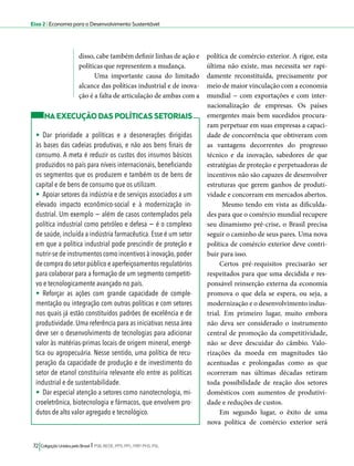 Eixo 2 l Economia para o Desenvolvimento Sustentável 
disso, cabe também definir linhas de ação e 
políticas que representem a mudança. 
Uma importante causa do limitado 
alcance das políticas industrial e de inova-ção 
é a falta de articulação de ambas com a 
72 Coligação Unidos pelo Brasil l PSB, REDE, PPS, PPL, PRP, PHS, PSL 
política de comércio exterior. A rigor, esta 
última não existe, mas necessita ser rapi-damente 
reconstituída, precisamente por 
meio de maior vinculação com a economia 
mundial − com exportações e com inter-nacionalização 
de empresas. Os países 
emergentes mais bem sucedidos procura-ram 
perpetuar em suas empresas a capaci-dade 
de concorrência que obtiveram com 
as vantagens decorrentes do progresso 
técnico e da inovação, sabedores de que 
estratégias de proteção e perpetuadoras de 
incentivos não são capazes de desenvolver 
estruturas que gerem ganhos de produti-vidade 
e concorram em mercados abertos. 
Mesmo tendo em vista as dificulda-des 
para que o comércio mundial recupere 
seu dinamismo pré-crise, o Brasil precisa 
seguir o caminho de seus pares. Uma nova 
política de comércio exterior deve contri-buir 
para isso. 
Certos pré-requisitos precisarão ser 
respeitados para que uma decidida e res-ponsável 
reinserção externa da economia 
promova o que dela se espera, ou seja, a 
modernização e o desenvolvimento indus-trial. 
Em primeiro lugar, muito embora 
não deva ser considerado o instrumento 
central de promoção da competitividade, 
não se deve descuidar do câmbio. Valo-rizações 
da moeda em magnitudes tão 
acentuadas e prolongadas como as que 
ocorreram nas últimas décadas retiram 
toda possibilidade de reação dos setores 
domésticos com aumentos de produtivi-dade 
e reduções de custos. 
Em segundo lugar, o êxito de uma 
nova política de comércio exterior será 
NA EXECUÇÃO DAS POLÍTICAS SETORIAIS 
• Dar prioridade a políticas e a desonerações dirigidas 
às bases das cadeias produtivas, e não aos bens finais de 
consumo. A meta é reduzir os custos dos insumos básicos 
produzidos no país para níveis internacionais, beneficiando 
os segmentos que os produzem e também os de bens de 
capital e de bens de consumo que os utilizam. 
• Apoiar setores da indústria e de serviços associados a um 
elevado impacto econômico-social e à modernização in-dustrial. 
Um exemplo − além de casos contemplados pela 
política industrial como petróleo e defesa − é o complexo 
de saúde, incluída a indústria farmacêutica. Esse é um setor 
em que a política industrial pode prescindir de proteção e 
nutrir-se de instrumentos como incentivos à inovação, poder 
de compra do setor público e aperfeiçoamentos regulatórios 
para colaborar para a formação de um segmento competiti-vo 
e tecnologicamente avançado no país. 
• Reforçar as ações com grande capacidade de comple-mentação 
ou integração com outras políticas e com setores 
nos quais já estão constituídos padrões de excelência e de 
produtividade. Uma referência para as iniciativas nessa área 
deve ser o desenvolvimento de tecnologias para adicionar 
valor às matérias-primas locais de origem mineral, energé-tica 
ou agropecuária. Nesse sentido, uma política de recu-peração 
da capacidade de produção e de investimento do 
setor de etanol constituiria relevante elo entre as políticas 
industrial e de sustentabilidade. 
• Dar especial atenção a setores como nanotecnologia, mi-croeletrônica, 
biotecnologia e fármacos, que envolvem pro-dutos 
de alto valor agregado e tecnológico. 
 
