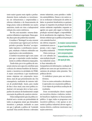 Programa de Governo l Plano de ação para mudar o Brasil 73 
2 
A maior concorrência 
é que transformará 
nossas empresas 
em corporações 
inovadoras, mais 
do que já são. 
tanto maior quanto mais rápida e profun-damente 
forem realizados os investimen-tos 
em infraestrutura e empreendidas a 
reforma tributária e do financiamento de 
longo prazo, todas já debatidas nas seções 
anteriores, tendo em vista a indispensável 
redução dos custos sistêmicos. 
Por fim, será necessário remover desin-centivos 
tributários à exportação. Nessa ques-tão, 
duas ações não podem ficar ausentes: 
1) reeditar o “Reintegra”, ou seja, retomar 
o mecanismo que vigorou por um breve 
período e permitiu “devolver” ao expor-tador 
impostos e contribuições munici-pais, 
estaduais e federais embutidos nas 
exportações e não reembolsáveis; 
2) instituir mecanismo ágil e sem custos 
para que o exportador receba imediata-mente 
os créditos tributários empoçados. 
Tendo êxito, por si só a política de rein-serção 
externa será capaz de contribuir para 
a eficácia do sistema brasileiro de financia-mento 
e incentivos às atividades de PD&I. 
A maior concorrência é que transformará 
nossas empresas em corporações inova-doras, 
mais do que presentemente são. Em 
consequência, usufruirão de maiores índi-ces 
de produtividade. Assim, para mudar 
de fato o foco atual, uma nova política in-dustrial 
e de inovação deve se fazer acom-panhar 
do anúncio de fundamental e ampla 
renovação da política de comércio exterior. 
Outra indispensável ação da política in-dustrial 
será a revisão em profundidade de 
todos os programas atuais que demandem 
incentivos e proteção, incluindo os casos 
em que é aplicada a política de “conteúdo 
nacional”. Esta envolve diversos e relevantes 
setores industriais, como petróleo e indús-tria 
automobilística. Nesses e em outros ca-sos 
se avolumam reclamações de ambos os 
lados: os possíveis beneficiários se queixam 
porque os requisitos de produção local não 
seriam realmente respeitados, enquanto os 
agentes aos quais cabe seguir os limites de 
produção nacional alegam a impossibilida-de 
de atendimento das exigências. Nunca é 
demais enfatizar que as políticas de proteção 
e de conteúdo local só 
são efetivas enquanto 
constituírem casos es-peciais, 
e não a regra 
da política industrial. 
Outra norma ge-ral 
a ser adotada em 
uma reedição da polí-tica 
industrial consis-te 
fixar sistemática de 
transparência de informações e avaliação de 
políticas nos casos em que incentivos e me-canismos 
de proteção estão presentes. Tais 
políticas devem: 
1) estabelecer prazos para seu início e 
término; 
2) ter os custos estimados e devidamen-te 
aprovados nos orçamentos públicos; 
3) ser objeto de periódicas avaliações de 
resultados. 
Essas recomendações dizem respeito 
aos incentivos diretos e indiretos, incluin-do 
benefícios implícitos no financiamento 
público. A rigor, todos os programas com 
incentivos públicos, e não apenas os ati-nentes 
à política industrial, devem seguir a 
mesma diretriz, conforme mostramos nas 
seções anteriores. 
 