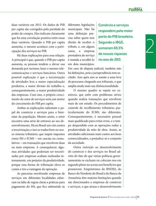 Comércio e serviços 
respondem pela maior 
parte do PIB brasileiro. 
Segundo o IBGE, 
somaram 69,3% 
de nossas riquezas 
no ano de 2013. 
Programa de Governo l Plano de ação para mudar o Brasil 75 
2 
duas variáveis em 2012. Os dados de PIB 
per capita são corrigidos pela paridade do 
poder de compra. Eles indicam claramente 
que há uma correlação positiva entre essas 
duas variáveis. Quando o PIB per capita 
aumenta, o mesmo acontece com a parti-cipação 
dos serviços no PIB. 
Há duas explicações para essa relação. 
A principal é que, quando o PIB per capita 
aumenta, as pessoas tendem a elevar sua 
demanda por turismo, lazer e mesmo tele-comunicações 
e serviços bancários. Outra 
possível explicação é que a terceirização 
de atividades leva a maior especialização 
produtiva, a maior divisão do trabalho e, 
consequentemente, a maior produtividade 
das empresas. Com isso, o próprio cresci-mento 
do setor de serviços seria um motor 
do crescimento do PIB per capita. 
Ambas as explicações salientam o pa-pel 
do comércio e serviços para o bem-estar 
da população. Mesmo assim, o setor 
encontra uma série de entraves ao seu de-senvolvimento. 
Há no Brasil um viés contra 
a terceirização, e isso se traduz bem no nos-so 
sistema tributário, que impõe impostos 
como ISS e ICMS − em cascata ou cumu-lativos 
− em transações que envolvem duas 
ou mais empresas. A consequência: algu-mas 
atividades que poderiam ser terceiri-zadas 
por empresas acabam realizadas in-ternamente, 
em prejuízo da produtividade, 
porque essa forma de tributação eleva os 
custos e tira a vantagem da operação. 
As parcerias envolvendo empresas de 
serviços em diferentes localidades esbar-ram 
na falta de regras claras e práticas para 
pagamento do ISS, que fica submetido às 
diferentes legislações 
municipais. Não há 
uma definição pre-cisa 
sobre quem tem 
direito de receber o 
tributo, e, em alguns 
casos, a empresa 
prestadora do serviço 
é instada a recolhê-lo 
em dois municípios. 
Em caso de disputa judicial, também não 
há definições, pois a jurisprudência tem os-cilado. 
Ano após ano se assiste a uma leva 
de processos chegando aos tribunais, o que 
amplia ainda mais sua disfuncionalidade. 
O mesmo quadro se repete no co-mércio, 
que sofre com problemas sérios 
quando realiza transações que envolvem 
mais de um estado. Os procedimentos de 
controle de recolhimento tributário, par-ticularmente 
do ICMS, são diferentes. 
Consequentemente, é necessário pessoal 
mais qualificado para evitar erros, e o tem-po 
despendido com as operações reduz a 
produtividade da mão de obra. Assim, as 
atividades adicionam mais custos aos bens 
comercializados, e prejudica-se o conjunto 
da sociedade. 
Outra restrição ao desenvolvimento 
do comércio e dos serviços no Brasil ad-vém 
do fato de que várias políticas gover-namentais 
os excluem ou colocam-nos em 
segundo plano no acesso aos benefícios que 
promovem. Empréstimos do BNDES, do 
Banco do Nordeste do Brasil e do Banco da 
Amazônia têm maiores limitações quando 
são direcionados a empresas de comércio 
e serviços, o que atrasa o desenvolvimento 
 