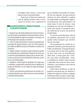 Eixo 2 l Economia para o Desenvolvimento Sustentável 
tecnológico desses setores e, como conse-quência, 
baixa sua produtividade. 
Existe hoje no Brasil um número ele-vado 
de disputas jurídicas sobre a tercei-rização 
de serviços com o argumento de 
76 Coligação Unidos pelo Brasil l PSB, REDE, PPS, PPL, PRP, PHS, PSL 
que as atividades terceirizadas são ativida-des 
fins das empresas. Isso gera perda de 
eficiência do setor, reduzindo os ganhos 
de produtividade e privilegiando segmen-tos 
profissionais mais especializados e de 
maior renda. O setor de serviços é mais 
penalizado por esse tipo de problema, fi-cando 
mais exposto à consequente aloca-ção 
ineficiente de recursos com perda de 
produtividade. 
O comércio, particularmente, sofre de 
um problema operacional sério no país, 
quando realiza transações que envolvem 
mais de um estado. 
Os procedimentos de controle de re-colhimento 
tributário, particularmente do 
ICMS, são diferentes. Consequentemente, 
é necessária mão de obra mais qualifica-da 
para evitar erros de procedimentos. 
Além disso, o tempo gasto eles é eleva-do, 
o que reduz a produtividade. Assim, 
as atividades de comércio ficam menores 
e adicionam mais custos aos bens comer-cializados, 
o que prejudica o bem-estar da 
população brasileira. 
Diante desses problemas, ao lado de 
propostas mais gerais que vão melhorar o 
ambiente de negócios no Brasil, a coligação 
Unidos pelo Brasil se dispõe a adotar algu-mas 
medidas específicas para esses setores. 
MAIOR EFICIÊNCIA, PRODUTIVIDADE 
E COMPETITIVIDADE 
• Assegurar que demandas legítimas do setor de serviços e 
comércio sejam contempladas na reforma tributária, como o 
fim da diversidade de regras entre estados e municípios, da 
bitributação e dos impostos cumulativos. 
• Incluir os setores de comércio e serviços em programas de 
promoção de desenvolvimento, como nas linhas especiais 
de crédito do BNDES, do Banco do Nordeste e do Banco da 
Amazônia. 
• Integrar estados, municípios e governo federal na gestão 
da fiscalização dos recolhimentos tributários de forma que 
se elimine a possibilidade de cobrança de um mesmo tribu-to 
duas vezes para dois entes federativos diferentes a partir 
de um único fato gerador. 
• Disciplinar a terceirização de atividades com regras que 
a viabilizem, assegurando o equilíbrio entre os objetivos de 
ganhos de eficiência e os de respeito às regras de proteção 
ao trabalho. 
• Unificar nacionalmente procedimentos de controle e fis-calização 
tributários para reduzir entraves à comercialização 
interestadual de produtos. 
 