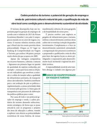 Cadeia produtiva do turismo: o potencial de geração de emprego e 
renda do patrimônio cultural e natural do país; a qualificação da mão de 
obra local como condição para o desenvolvimento sustentável da atividade. 
O turismo desempenha hoje um im- 2 
52 
51 
Programa de Governo l Plano de ação para mudar o Brasil 77 
portante papel na geração de empregos: de 
acordo com o relatório de 2013 do Fórum 
Econômico Mundial, 1 em cada 11 empre-gos 
no mundo era no setor de viagens e tu-rismo. 
O mesmo relatório mostrou ainda 
que o Brasil não tira muito proveito dessa 
potencialidade. Chegou ao 51º lugar no 
Ranking de Competitividade em Viagem 
e Turismo, que avaliou 140 países, posição 
muito abaixo da que ocupava em 2009. 
Apesar das vantagens comparativas 
em recursos humanos, culturais e naturais 
− figuramos em primeiro lugar no quesito 
de quantidade de espécies conhecidas, por 
exemplo −, nosso país ficou entre os 20 pio-res 
em indicadores que envolvem a exten-são 
e o efeito da taxação sobre a qualidade 
da infraestrutura portuária, do transporte 
aéreo e do rodoviário. Também contribuem 
para a má avaliação do país as políticas e 
regulamentações, a pouca prioridade dada 
ao turismo pelo governo e o baixo grau de 
transparência nos processos de elaboração 
das políticas públicas para o setor. 
Por causa de todo o seu potencial ge-rador 
de emprego e renda, a cadeia pro-dutiva 
do turismo demanda redireciona-mento 
estratégico, de forma que se possa 
articulá-la com os programas e projetos 
das áreas de educação e cultura, visando 
a explorar com eficácia as potencialidades 
econômicas de nossa história, de nossas 
manifestações culturais, de nossa geografia 
e da hospitalidade do nosso povo. 
É preciso resolver com urgência os 
gargalos de infraestrutura para o turismo, 
embora o desenvolvimento contínuo dessa 
cadeia não se restrinja à atração de grandes 
investimentos. Complementa-o o foco no 
desenvolvimento sustentável, estimulando 
a reorganização dos processos econômicos 
e preparando e qualificando a mão de obra 
para fazer dos agentes locais os atores pri-vilegiados 
e responsáveis pelo desenvolvi-mento 
local, territorial e regional da ativi-dade 
turística. 
A responsabilidade social do setor tam-bém 
abrange o cuidado com algumas prá- 
ÍNDICE DE COMPETITIVIDADE 
EM VIAGEM E TURISMO 
2009 2011 2013 
Dados: Fórum Econômico Mundial. The Travel and Tourism Competitiveness Report 2013: 
Reducing Barriers to Economic Growth and Job Growth. 
45 
 