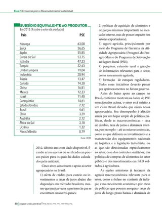 Eixo 2 l Economia para o Desenvolvimento Sustentável 
País PSE 
Noruega 63,08 
Suíça 56,65 
Japão 55,85 
Coreia do Sul 53,75 
Islândia 47,33 
Turquia 22,43 
União Europeia 19,04 
Indonésia 20,94 
Rússia 13,47 
Canadá 14,30 
China 16,81 
México 12,33 
Israel 11,40 
Cazaquistão 14,61 
Estados Unidos 7,12 
Brasil 4,61 
Chile 3,29 
Austrália 2,72 
África do Sul 3,18 
Ucrânia 1,32 
Nova Zelândia 0,79 
2012, último ano com dado disponível, fi-cando 
acima apenas do verificado em pou-cos 
países para os quais há dados calcula-dos 
pela entidade. 
Cinco eixos constituem o apoio ao setor 
agropecuário no Brasil: 
1) oferta de crédito para custeio ou in-vestimentos 
a taxas de juros abaixo das 
disponíveis no mercado brasileiro, mes-mo 
que muitas vezes superiores às que se 
encontram em outros países; 
80 Coligação Unidos pelo Brasil l PSB, REDE, PPS, PPL, PRP, PHS, PSL 
2) políticas de aquisição de alimentos e 
de preços mínimos (importante no mer-cado 
interno, mas de pouco impacto nos 
setores exportadores); 
3) seguro agrícola, principalmente por 
meio do Programa de Garantia da Ati-vidade 
Agropecuária (Proagro), do Pro-agro 
Mais e do Programa de Subvenção 
ao Seguro Rural (PSR); 
4) pesquisas, extensão rural e geração 
de informações relevantes para o setor, 
como zoneamento agrícola; 
5) formação de estoques reguladores. 
Todos essas iniciativas deverão passar 
por aprimoramentos no futuro governo. 
Além do baixo apoio ao campo no 
Brasil, conforme mostram os dados do PSE 
mencionados acima, o setor está sujeito a 
um custo Brasil elevado, que onera nossa 
agropecuária. Seu desempenho é afetado 
ainda por um leque amplo de políticas pú-blicas, 
desde as macroeconômicas – taxa 
de câmbio, taxa de juros e demanda inter-na, 
por exemplo – até as microeconômicas, 
como as que definem os investimentos e a 
manutenção dos equipamentos nacionais 
de logística e a legislação trabalhista, ou 
as que são direcionadas especificamente 
ao setor, caso dos controles sanitários, das 
políticas de compras de alimentos do setor 
público e dos investimentos em P&D vol-tados 
à agricultura. 
As seções anteriores já trataram da 
agenda macroeconômica relevante para o 
setor, como a ênfase no controle da infla-ção 
e no crescimento econômico por meio 
de políticas que possam assegurar taxas de 
juros de longo prazo baixas e demanda de 
SUBSÍDIO EQUIVALENTE AO PRODUTOR 
Em 2012 (% sobre o valor da produção) 
Fonte: OCDE 
 