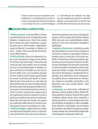 Eixo 2 l Economia para o Desenvolvimento Sustentável 
lizada se o país avançar nas questões socio-ambientais. 
A racionalização do uso de in-sumos, 
a promoção de técnicas de melhoria 
e conservação do solo, o controle biológico 
82 Coligação Unidos pelo Brasil l PSB, REDE, PPS, PPL, PRP, PHS, PSL 
e a diversificação da produção são algu-mas 
das medidas que podem ser adotadas. 
Quanto ao desmatamento, já existem mais 
de 300 milhões de hectares de áreas desma- 
AGENDA PARA A AGRICULTURA 
• Política comercial: como hoje 40% do comércio 
mundial de alimentos se dá no âmbito de acordos 
bilaterais, é imperioso que o Brasil firme acordos 
dessa natureza com países importantes ou grupos 
de países como a União Europeia, independente-mente 
do Mercosul, reorientação já debarida no 
Eixo1 − Estado e Democracia de Alta Intensidade, 
no item Política Externa. 
• Política de renda: trata-se de implementar o se-guro 
rural, e não apenas um seguro contra catástro-fes 
climáticas (que existe hoje). O setor precisa de 
mecanismo que cubra também riscos de mercado, 
como faz o mundo desenvolvido. O verdadeiro se-guro 
rural deverá ser articulado com uma nova po-lítica 
de crédito rural e uma real política de preços 
mínimos. A política atual de seguro agrícola dispõe 
de recursos insuficientes para atender às necessi-dades 
do país. Como parte de seu custo deriva do 
Orçamento da União, há sempre restrições advindas 
dos limites orçamentários do governo federal. Os re-cursos 
para os financiamentos deverão continuar a 
crescer no volume necessário para assegurar que o 
setor agropecuário continue a expandir-se no país. A 
taxa de juros também continuará como atualmente: 
abaixo das outras taxas de mercado. Isso significa 
que a política de crédito deverá ser mantida no pró-ximo 
governo, mas com mais diálogo com o setor. 
• Política tecnológica: embora tenhamos a melhor 
tecnologia tropical do planeta, este é um setor dinâ-mico, 
que demanda muito mais recursos do que os 
atualmente disponíveis para nossas instituições de 
pesquisa. O Plano de Agricultura de Baixo Carbono 
(ABC), base para nossa sustentabilidade, também 
precisa ser muito mais intensamente divulgado e 
aperfeiçoado. 
• Logística e infraestrutura: a ineficiência causada 
pela precariedade de nossa estrutura de logística é 
um dos ônus impostos ao agronegócio. Há poucas 
estradas no país e, muitas vezes, são de baixa qua-lidade. 
O transporte por trilhos para produtos agro-pecuários, 
por sua vez, é quase inexistente. Os siste-mas 
de armazenagem são claramente insuficientes, 
e a maioria dos portos não dispõe de estrutura ade-quada 
para receber as cargas, além de apresentar 
alto custo de desembaraço e carregamento das ex-portações. 
Essas ineficiências vão ser endereças por 
uma política ativa de investimentos em infraestru-tura, 
calcada em prioridades orçamentárias, como 
adiantamos mais acima, quando falamos sobre 
infraestrutura. 
• Governança: no mundo inteiro, o Ministério da 
Agricultura cuida da questão fundiária, florestal (flo-restas 
plantadas) e da pesca. No Brasil temos quatro 
ministérios cuidando desses temas, disputando o 
mesmo orçamento e o mesmo prestígio junto ao Pa-lácio 
do Planalto, ao Legislativo, à mídia e à sociedade. 
Ainda interferem no agronegócio mais uma dezena 
de ministérios e duas dezenas de agências correlatas. 
É preciso enxugar esse emaranhado de orgãos fede-rais 
que engessam as ações para o setor rural. 
 