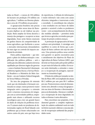 Programa de Governo l Plano de ação para mudar o Brasil 83 
2 
tadas no Brasil – e menos de 250 milhões 
de hectares em produção (70 milhões em 
agricultura, 7 milhões em florestas planta-das 
e cerca de 170 milhões em pecuária). 
A agropecuária brasileira não precisa 
mais avançar sobre novas áreas de flores-ta 
para duplicar ou até triplicar sua pro-dução. 
Basta ampliar de forma decisiva o 
manejo das pastagens e recuperar as áreas 
degradadas. Esses serão fatores essenciais 
de ganhos futuros de competitividade de 
nossa agricultura, que facilitarão o acesso 
a mercados internacionais demandadores 
de mais rigor no controle do impacto am-biental 
da atividade. 
Outra política importante − que inte-grará 
o plano de desburocratização e sim-plificação 
das políticas públicas − será a 
unificação dos diferentes cadastros de terras 
espalhados por diversos órgãos do governo 
– como o Instituto Nacional de Colonização 
e Reforma Agrária (Incra), o Serviço Flores-tal 
Brasileiro e o Ministério do Meio Am-biente 
– em um Cadastro Federal Integrado 
de Terras Públicas e Privadas. 
Na área dos programas de extensão 
rural, que são destinados à formação con-tinuada 
no campo, vamos promover maior 
integração entre a pesquisa e a extensão 
rural e criaremos mecanismos de integra-ção 
com as universidades públicas, empre-gando 
mais alunos e utilizando recursos 
tecnológicos para criar um grande banco 
de dados de soluções de problemas técni-cos. 
É comum ainda ver produtores de de-terminadas 
regiões do Brasil lidando com 
problemas que já foram solucionados em 
outros cantos do país, sem que haja troca 
de experiências. A difusão de informações 
é muito informal e não conta com canais 
eficientes, integrados e transversais a toda 
a sociedade. A consolidação das soluções 
e seus resultados em um banco de dados 
gratuito e acessível a todos os produtores 
rurais − com acompanhamento da eficácia 
das medidas adotadas − permitirá ainda 
que técnicos agrícolas recrutados para par-ticipar 
do projeto avaliem avanços. 
A promoção da agropecuária de baixo 
carbono será prioridade. A estratégia será 
equilibrar os custos de forma que a pro-dução 
de baixo carbono não seja tão mais 
cara. Uma primeira política nesse sentido 
será garantir os aportes necessários para 
o atendimento dos objetivos do Plano de 
Agricultura de Baixo Carbono (ABC), que 
deverão ser financiados pelo poder público 
ou por meio de linhas de crédito. Os recur-sos 
serão destinados a estimular o mane-jo 
e a recuperação de pastagens, especial-mente 
na Amazônia Legal. 
O limite de crédito por tomador no âm-bito 
do Plano ABC será ampliado dos atuais 
R$ 2 milhões por ano para R$ 5 milhões 
por ano. Promoveremos a meta de desmata-mento 
zero, detendo o avanço da agropecu-ária 
nas áreas de florestas e direcionando-a 
para as já desmatadas. Alavancar e multipli-car 
a recuperação de áreas degradadas em 
todos os biomas é outra alternativa. 
Para concretizar esse propósito, é fun-damental 
garantir a completa implemen-tação 
do cadastro ambiental rural em todo 
território nacional e elaborar e executar pla-nos 
de recuperação ambiental das proprie-dades 
rurais. 
 