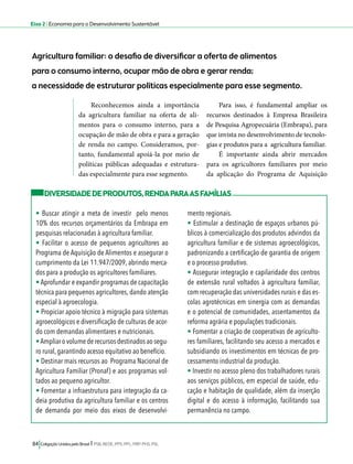 Eixo 2 l Economia para o Desenvolvimento Sustentável 
Agricultura familiar: o desafio de diversificar a oferta de alimentos 
para o consumo interno, ocupar mão de obra e gerar renda; 
a necessidade de estruturar políticas especialmente para esse segmento. 
Reconhecemos ainda a importância 
da agricultura familiar na oferta de ali-mentos 
para o consumo interno, para a 
ocupação de mão de obra e para a geração 
de renda no campo. Consideramos, por-tanto, 
fundamental apoiá-la por meio de 
políticas públicas adequadas e estrutura-das 
especialmente para esse segmento. 
84 Coligação Unidos pelo Brasil l PSB, REDE, PPS, PPL, PRP, PHS, PSL 
Para isso, é fundamental ampliar os 
recursos destinados à Empresa Brasileira 
de Pesquisa Agropecuária (Embrapa), para 
que invista no desenvolvimento de tecnolo-gias 
e produtos para a agricultura familiar. 
É importante ainda abrir mercados 
para os agricultores familiares por meio 
da aplicação do Programa de Aquisição 
DIVERSIDADE DE PRODUTOS, RENDA PARA AS FAMÍLIAS 
• Buscar atingir a meta de investir pelo menos 
10% dos recursos orçamentários da Embrapa em 
pesquisas relacionadas à agricultura familiar. 
• Facilitar o acesso de pequenos agricultores ao 
Programa de Aquisição de Alimentos e assegurar o 
cumprimento da Lei 11.947/2009, abrindo merca-dos 
para a produção os agricultores familiares. 
• Aprofundar e expandir programas de capacitação 
técnica para pequenos agricultores, dando atenção 
especial à agroecologia. 
• Propiciar apoio técnico à migração para sistemas 
agroecológicos e diversificação de culturas de acor-do 
com demandas alimentares e nutricionais. 
• Ampliar o volume de recursos destinados ao segu-ro 
rural, garantindo acesso equitativo ao benefício. 
• Destinar mais recursos ao Programa Nacional de 
Agricultura Familiar (Pronaf) e aos programas vol-tados 
ao pequeno agricultor. 
• Fomentar a infraestrutura para integração da ca-deia 
produtiva da agricultura familiar e os centros 
de demanda por meio dos eixos de desenvolvi-mento 
regionais. 
• Estimular a destinação de espaços urbanos pú-blicos 
à comercialização dos produtos advindos da 
agricultura familiar e de sistemas agroecológicos, 
padronizando a certificação de garantia de origem 
e o processo produtivo. 
• Assegurar integração e capilaridade dos centros 
de extensão rural voltados à agricultura familiar, 
com recuperação das universidades rurais e das es-colas 
agrotécnicas em sinergia com as demandas 
e o potencial de comunidades, assentamentos da 
reforma agrária e populações tradicionais. 
• Fomentar a criação de cooperativas de agriculto-res 
familiares, facilitando seu acesso a mercados e 
subsidiando os investimentos em técnicas de pro-cessamento 
industrial da produção. 
• Investir no acesso pleno dos trabalhadores rurais 
aos serviços públicos, em especial de saúde, edu-cação 
e habitação de qualidade, além da inserção 
digital e do acesso à informação, facilitando sua 
permanência no campo. 
 
