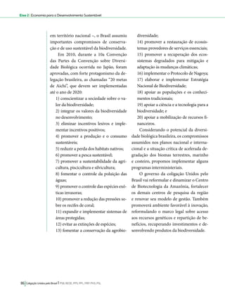 Eixo 2 l Economia para o Desenvolvimento Sustentável 
em território nacional –, o Brasil assumiu 
importantes compromissos de conserva-ção 
e de uso sustentável da biodiversidade. 
Em 2010, durante a 10a Convenção 
das Partes da Convenção sobre Diversi-dade 
Biológica ocorrida no Japão, foram 
aprovadas, com forte protagonismo da de-legação 
brasileira, as chamadas “20 metas 
de Aichi”, que devem ser implementadas 
até o ano de 2020: 
1) conscientizar a sociedade sobre o va-lor 
da biodiversidade; 
2) integrar os valores da biodiversidade 
no desenvolvimento; 
3) eliminar incentivos lesivos e imple-mentar 
incentivos positivos; 
4) promover a produção e o consumo 
sustentáveis; 
5) reduzir a perda dos habitats nativos; 
6) promover a pesca sustentável; 
7) promover a sustentabilidade da agri-cultura, 
piscicultura e silvicultura; 
8) fomentar o controle da poluição das 
águas; 
9) promover o controle das espécies exó-ticas 
invasoras; 
10) promover a redução das pressões so-bre 
os recifes de coral; 
11) expandir e implementar sistemas de 
áreas protegidas; 
12) evitar as extinções de espécies; 
13) fomentar a conservação da agrobio-diversidade; 
86 Coligação Unidos pelo Brasil l PSB, REDE, PPS, PPL, PRP, PHS, PSL 
14) promover a restauração de ecossis-temas 
provedores de serviços essenciais; 
15) promover a recuperação dos ecos-sistemas 
degradados para mitigação e 
adaptação às mudanças climáticas; 
16) implementar o Protocolo de Nagoya; 
17) elaborar e implementar Estratégia 
Nacional de Biodiversidade; 
18) apoiar as populações e os conheci-mentos 
tradicionais; 
19) apoiar a ciência e a tecnologia para a 
biodiversidade; e 
20) apoiar a mobilização de recursos fi-nanceiros. 
Considerando o potencial da diversi-dade 
biológica brasileira, os compromissos 
assumidos nos planos nacional e interna-cional 
e a situação crítica de acelerada de-gradação 
dos biomas terrestres, marinho 
e costeiro, propomos implementar alguns 
programas interministeriais. 
O governo da coligação Unidos pelo 
Brasil vai reformular e dinamizar o Centro 
de Biotecnologia da Amazônia, fortalecer 
os demais centros de pesquisa da região 
e renovar seu modelo de gestão. Também 
promoverá ambiente favorável à inovação, 
reformulando o marco legal sobre acesso 
aos recursos genéticos e repartição de be-nefícios, 
recuperando investimentos e de-senvolvendo 
produtos da biodiversidade. 
 