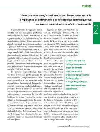 O Brasil não precisa 
avançar sobre novas 
áreas de floresta 
para aumentar a 
produção agropecuária. 
Basta ampliar o 
manejo das pastagens 
e recuperar as áreas 
degradadas. 
Programa de Governo l Plano de ação para mudar o Brasil 87 
2 
Maior controle e redução dos incentivos ao desmatamento no país: 
a importância do ordenamento e da fiscalização; o caminho que leva 
ao fomento das atividades econômicas sustentáveis. 
O desmatamento da vegetação nativa 
constitui um dos mais graves problemas 
socioambientais do Brasil. Mesmo com a 
expressiva redução do desflorestamento na 
Amazônia ocorrido nos últimos anos, os ín-dices 
do país ainda são extremamente altos. 
Segundo o Relatório de Desenvolvimento 
Sustentável publicado pelo IBGE em 2012, 
no período de 2002 a 2008, foram elimina-dos, 
anualmente, cerca de 23,5 mil km2 de 
vegetação nativa, área superior ao estado de 
Sergipe, sendo o Cerrado o bioma mais im-pactado. 
Dados mais recentes apontam para 
uma pequena queda do desmatamento para 
cerca de 17 mil km2 por ano. 
Os impactos socioambientais dire-tos 
dessa prática são: perda acelerada de 
biodiversidade; comprometimento dos 
mananciais hídricos, com piora acentuada 
da qualidade e da quantidade da água dis-ponível; 
redução da produtividade agro-pecuária 
devido à aceleração da erosão 
dos solos agrícolas; eliminação de espécies 
polinizadoras e promotoras do controle 
biológico de pragas; redução de pluvio-sidade; 
e desorganização social de comu-nidades 
tradicionais e de povos indígenas. 
O desmatamento é responsável ainda por 
32% das emissões de gases de efeito estufa 
do Brasil (Sistema de Estimativa de Emis-são 
de Gases do Efeito Estufa, 2012), o que 
agrava os efeitos das mudanças climáticas 
em nível global. 
Segundo os dados do Ministério da 
Ciência, Tecnologia e Inovação (MCTI) 
no 2º Inventário de Emissões de Gases 
de Efeito Estufa (GEE), 97% do desmata-mento 
das áreas ocorre para a conversão 
em pastagens (77%) e campos cultiváveis 
(20%), o que é um contrassenso, uma vez 
que o Brasil possui cerca de 50 milhões de 
hectares desmatados abandonados. Ou 
seja: é preciso acabar com o desperdício 
do patrimônio natural. 
Esses fatos, que 
por si só já justificariam 
uma ação enérgica do 
governo, são agravados 
pela constatação de que 
grande parte do desma-tamento 
é ilegal, realiza-do 
sem autorização dos 
órgãos públicos ou auto-rizado 
de forma fraudu-lenta 
ou com base em in-formações 
imprecisas e 
insuficientemente analisadas. Para reverter 
essa situação, a bem-sucedida experiência 
do Plano de Prevenção e Controle do Des-matamento 
na Amazônia (PPCDAm) – que 
integrou a ação de 13 ministérios e órgãos 
do governo federal a partir de 2004, redu-zindo 
o desmatamento na região em mais 
de 80% − será estendida aos demais biomas 
terrestres brasileiros (Mata Atlântica, Cer-rado, 
Caatinga, Pantanal e Pampas). 
 