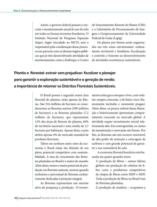 Eixo 2 l Economia para o Desenvolvimento Sustentável 
Assim, o governo federal passará a exe-cutar 
o monitoramento anual do uso do solo 
em todos os biomas terrestres brasileiros. O 
Instituto Nacional de Pesquisas Espaciais 
(Inpe), órgão vinculado ao MCTI, será o 
responsável pela coordenação desse proces-so 
em parceria com os demais órgãos públi-cos 
que já vêm desenvolvendo atividades de 
monitoramento, como a Embrapa, o Centro 
88 Coligação Unidos pelo Brasil l PSB, REDE, PPS, PPL, PRP, PHS, PSL 
de Sensoriamento Remoto do Ibama (CRS) 
e o Laboratório de Processamento de Ima-gens 
e Geoprocessamento da Universidade 
Federal de Goiás (Lapig). 
Os planos por bioma serão organiza-dos 
em três eixos estruturantes: ordena-mento 
territorial e fundiário; fiscalização 
e controle; e fomento ao desenvolvimento 
de atividades econômicas sustentáveis. 
Plantio e florestal: extrair sem prejudicar; fiscalizar e planejar 
para garantir a exploração sustentável e a geração de renda; 
a importância de retomar os Distritos Florestais Sustentáveis. 
O Brasil possui a segunda maior área 
florestal do planeta, atrás apenas da Rús-sia. 
São 516 milhões de hectares se consi-derarmos 
as florestas nativas (509 milhões 
de hectares) e as florestas plantadas (7,2 
milhões de hectares), que representam 
12% das áreas de floresta do planeta, 60% 
do território nacional e uma média de 2,7 
hectares por habitante. Apesar disso, o país 
detém apenas 4% do mercado mundial de 
produtos florestais. 
Talvez em nenhum outro setor da eco-nomia 
o Brasil esteja tão distante de seu 
pleno potencial competitivo com sustenta-bilidade. 
A taxa de crescimento das flores-tas 
plantadas no Brasil é a maior do mundo. 
Além disso, temos o maior potencial de pro-dução 
em florestas naturais, mesmo quando 
excluímos o percentual de florestas exclusi-vamente 
dedicadas à proteção integral. 
As florestas representam um enorme 
ativo de poupança e produção. O investi-mento 
nelas gera estoques vivos, com volu-me 
sempre crescente, e de baixo risco (ba-sicamente 
incêndio e raramente pragas). 
Além disso, os preços sofrem baixa flutua-ção 
e historicamente apresentam compor-tamento 
crescente no mercado global. A 
atividade requer investimento inicial rela-tivamente 
alto. Em contrapartida, os custos 
de manutenção e renovação são baixos. Por 
fim, as florestas são um recurso renovável, 
de alto poder de remoção e estocagem de 
carbono e com grande potencial de garan-tir 
o uso sustentável do solo. 
A economia florestal brasileira está ba-seada 
em quatro grandes eixos: 
1) produção de fibras – somos líderes 
globais em produção de celulose de fi-bra 
curta e produtores competitivos 
de chapas de fibras como MDF e HDF. 
Toda a produção de fibras no Brasil vem 
de florestas plantadas; 
2) produção de madeira – ocupamos a 
 