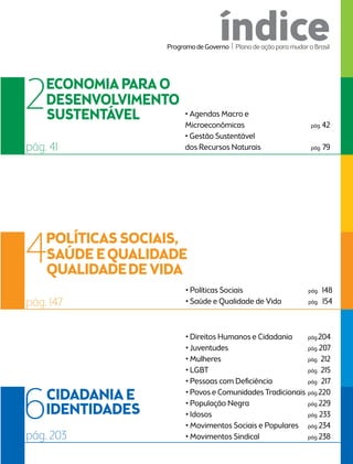 índice 
• Agendas Macro e 
Microeconômicas pág. 42 
• Gestão Sustentável 
2 
pág. 41 dos Recursos Naturais pág. 79 
• Políticas Sociais pág. 148 
• Saúde e Qualidade de Vida pág. 154 
4 
pág. 147 
Programa de Governo l Plano de ação para mudar o Brasil 
• Direitos Humanos e Cidadania pág. 204 
• Juventudes pág. 207 
• Mulheres pág. 212 
• LGBT pág. 215 
• Pessoas com Deficiência pág. 217 
• Povos e Comunidades Tradicionais pág. 220 
• População Negra pág. 229 
• Idosos pág. 233 
• Movimentos Sociais e Populares pág. 234 
6 
pág. 203 • Movimentos Sindical pág. 238 
 