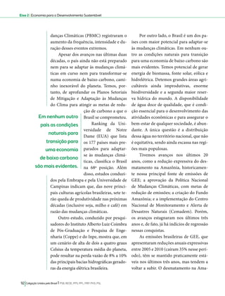 Eixo 2 l Economia para o Desenvolvimento Sustentável 
danças Climáticas (PBMC) registraram o 
aumento da frequência, intensidade e du-ração 
desses eventos extremos. 
Apesar dos avanços nas últimas duas 
décadas, o país ainda não está preparado 
nem para se adaptar às mudanças climá-ticas 
em curso nem para transformar-se 
numa economia de baixo carbono, cami-nho 
inexorável do planeta. Temos, por-tanto, 
de aprofundar os Planos Setoriais 
de Mitigação e Adaptação às Mudanças 
do Clima para atingir as metas de redu-ção 
de carbono a que o 
Brasil se comprometeu. 
Ranking da Uni-versidade 
92 Coligação Unidos pelo Brasil l PSB, REDE, PPS, PPL, PRP, PHS, PSL 
de Notre 
Dame (EUA) que lista 
os 177 países mais pre-parados 
para adaptar-se 
às mudanças climá-ticas, 
classifica o Brasil 
na 68ª posição. Além 
disso, estudos conduzi-dos 
pela Embrapa e pela Universidade de 
Campinas indicam que, das nove princi-pais 
culturas agrícolas brasileiras, sete te-rão 
queda de produtividade nas próximas 
décadas (inclusive soja, milho e café) em 
razão das mudanças climáticas. 
Outro estudo, conduzido por pesqui-sadores 
do Instituto Alberto Luiz Coimbra 
de Pós-Graduação e Pesquisa de Enge-nharia 
(Coppe) e do Inpe, mostra que, em 
um cenário de alta de dois a quatro graus 
Celsius da temperatura média do planeta, 
pode resultar na perda vazão de 8% a 10% 
das principais bacias hidrográficas gerado-ras 
da energia elétrica brasileira. 
Por outro lado, o Brasil é um dos pa-íses 
com maior potencial para adaptar-se 
às mudanças climáticas. Em nenhum ou-tro 
as condições naturais para transição 
para uma economia de baixo carbono são 
mais evidentes. Temos potencial de gerar 
energia de biomassa, fonte solar, eólica e 
hidrelétrica. Detemos grandes áreas agri-cultáveis 
ainda improdutivas, enorme 
biodiversidade e a segunda maior reser-va 
hídrica do mundo. A disponibilidade 
de água doce de qualidade, que é condi-ção 
essencial para o desenvolvimento das 
atividades econômicas e para assegurar o 
bem-estar de qualquer sociedade, é abun-dante. 
A única questão é a distribuição 
dessa água no território nacional, que não 
é equitativa, sendo ainda escassa nas regi-ões 
mais populosas. 
Tivemos avanços nos últimos 20 
anos, como a redução expressiva do des-matamento 
na Amazônia, historicamen-te 
nossa principal fonte de emissões de 
GEE; a aprovação da Política Nacional 
de Mudanças Climáticas, com metas de 
redução de emissões; a criação do Fundo 
Amazônia; e a implementação do Centro 
Nacional de Monitoramento e Alerta de 
Desastres Naturais (Cemadem). Porém, 
os avanços estagnaram nos últimos três 
anos e, de fato, já há indícios de regressão 
nessas conquistas. 
As emissões brasileiras de GEE, que 
apresentaram reduções anuais expressivas 
entre 2005 e 2010 (caíram 35% nesse perí-odo), 
têm se mantido praticamente está-veis 
nos últimos três anos, mas tendem a 
voltar a subir. O desmatamento na Ama- 
Em nenhum outro 
país as condições 
naturais para 
transição para 
uma economia 
de baixo carbono 
são mais evidentes. 
 