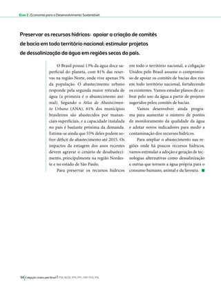 Eixo 2 l Economia para o Desenvolvimento Sustentável 
Preservar os recursos hídricos: apoiar a criação de comitês 
de bacia em todo território nacional; estimular projetos 
de dessalinização da água em regiões secas do país. 
O Brasil possui 13% da água doce su-perficial 
do planeta, com 81% das reser-vas 
na região Norte, onde vive apenas 5% 
da população. O abastecimento urbano 
responde pela segunda maior retirada de 
água (a primeira é o abastecimento ani-mal). 
Segundo o Atlas de Abastecimen-to 
Urbano (ANA), 61% dos municípios 
brasileiros são abastecidos por manan-ciais 
superficiais, e a capacidade instalada 
no país é bastante próxima da demanda. 
Estima-se ainda que 55% deles podem so-frer 
déficit de abastecimento até 2015. Os 
impactos da estiagem dos anos recentes 
devem agravar o cenário de desabasteci-mento, 
principalmente na região Nordes-te 
e no estado de São Paulo. 
Para preservar os recursos hídricos 
94 Coligação Unidos pelo Brasil l PSB, REDE, PPS, PPL, PRP, PHS, PSL 
em todo o território nacional, a coligação 
Unidos pelo Brasil assume o compromis-so 
de apoiar os comitês de bacias dos rios 
em todo território nacional, fortalecendo 
os existentes. Vamos estudar planos de co-brar 
pelo uso da água a partir de projetos 
sugeridos pelos comitês de bacias. 
Vamos desenvolver ainda progra-ma 
para aumentar o número de pontos 
de monitoramento da qualidade da água 
e adotar novos indicadores para medir a 
contaminação dos recursos hídricos. 
Para ampliar o abastecimento nas re-giões 
onde há poucos recursos hídricos, 
vamos estimular a adoção e geração de tec-nologias 
alternativas como dessalinização 
e outras que tornem a água própria para o 
consumo humano, animal e da lavoura. 
 