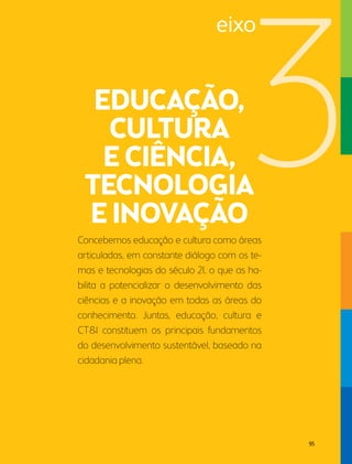 eixo 
Concebemos educação e cultura como áreas 
articuladas, em constante diálogo com os te-mas 
e tecnologias do século 21, o que as ha-bilita 
a potencializar o desenvolvimento das 
ciências e a inovação em todas as áreas do 
conhecimento. Juntas, educação, cultura e 
CT&I constituem os principais fundamentos 
do desenvolvimento sustentável, baseado na 
cidadania plena. 
95 
 