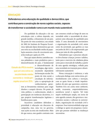 Eixo 3 l Educação, Cultura e Ciência, Tecnologia e Inovação 
EDUCAÇÃO 
Defendemos uma educação de qualidade e democrática, que 
contribua para a construção de novos sujeitos sociais, capazes 
de transformar a sociedade rumo a um mundo mais sustentável. 
Da qualidade da educação e de sua 
articulação com a cultura depende, em 
grande medida, o dinamismo de um país. 
Do ponto de vista econômico, um estudo 
de 2002 do Instituto de Pesquisa Econô-mica 
Aplicada (Ipea) demonstrou que um 
ano extra na escolaridade média da popu-lação 
aumenta a taxa de crescimento anu-al 
da renda per capita em 35%. 
Para que sejam abertos caminhos me-nos 
poluidores e mais produtivos para o 
desenvolvimento do país, é fundamental 
o desenvolvimento de 
tecnologias, algo intrin-secamente 
96 Coligação Unidos pelo Brasil l PSB, REDE, PPS, PPL, PRP, PHS, PSL 
dependente 
da formação escolar. Do 
ponto de vista social, a 
circulação de informa-ções 
e a apropriação de 
conhecimentos garan-tem 
as ferramentas mínimas para exigir 
direitos e cumprir deveres. Do ponto de 
vista político, o conhecimento, aliado à 
participação em instâncias decisórias, é o 
que propicia transformações legítimas e 
benéficas para o país. 
Sucessivos candidatos defendem a 
prioridade à educação em discursos de 
campanha, mas, uma vez no governo, 
suas ações na área são insuficientes. Mais 
do que nunca, esse quadro contrasta com 
um consenso criado ao longo de anos na 
sociedade sobre a necessidade de alcan-çarmos 
uma educação de qualidade para 
todos. É uma demanda de movimentos 
e organizações da sociedade civil, assim 
como da juventude, que ganhou as ruas 
em junho de 2013, e do empresariado, que 
clama por mão de obra qualificada. 
Entendemos que o processo educati-vo 
deva formar crianças, jovens e adultos, 
tanto para o exercício da cidadania plena 
como para o mercado de trabalho, a partir 
de uma agenda estratégica, voltada para 
uma sociedade em transição para o desen-volvimento 
sustentável. 
Nossa concepção é sistêmica, e nela 
a educação dialoga com outras áreas, pri-mordialmente 
com cultura e inovação, 
com as quais forma a tríade impulsio-nadora 
do país que queremos construir. 
Também leva em conta meio ambiente, 
saúde, economia, empreendedorismo, 
assistência social e esporte. Tal visão 
impõe mobilização ampla, em torno de 
uma agenda comum, dos governos e mo-vimentos 
sociais e culturais às universi-dades, 
organizações da sociedade civil e 
empresas. Essa transversalidade exige que 
o diálogo se apoie em pesquisas e inova-ções 
que possam subsidiar as mudanças 
necessárias. 
Estudo do IPEA mostra 
que um ano extra na 
escolaridade média 
aumenta a renda per 
capita anual em 35%. 
 