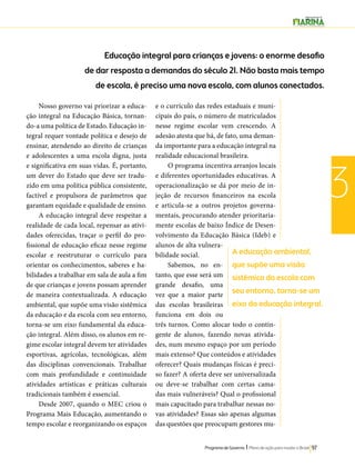 A educação ambiental, 
que supõe uma visão 
sistêmica da escola com 
seu entorno, torna-se um 
eixo da educação integral. 
Programa de Governo l Plano de ação para mudar o Brasil 97 
3 
Educação integral para crianças e jovens: o enorme desafio 
de dar resposta a demandas do século 21. Não basta mais tempo 
de escola, é preciso uma nova escola, com alunos conectados. 
Nosso governo vai priorizar a educa-ção 
integral na Educação Básica, tornan-do- 
a uma política de Estado. Educação in-tegral 
requer vontade política e desejo de 
ensinar, atendendo ao direito de crianças 
e adolescentes a uma escola digna, justa 
e significativa em suas vidas. É, portanto, 
um dever do Estado que deve ser tradu-zido 
em uma política pública consistente, 
factível e propulsora de parâmetros que 
garantam equidade e qualidade de ensino. 
A educação integral deve respeitar a 
realidade de cada local, repensar as ativi-dades 
oferecidas, traçar o perfil do pro-fissional 
de educação eficaz nesse regime 
escolar e reestruturar o currículo para 
orientar os conhecimentos, saberes e ha-bilidades 
a trabalhar em sala de aula a fim 
de que crianças e jovens possam aprender 
de maneira contextualizada. A educação 
ambiental, que supõe uma visão sistêmica 
da educação e da escola com seu entorno, 
torna-se um eixo fundamental da educa-ção 
integral. Além disso, os alunos em re-gime 
escolar integral devem ter atividades 
esportivas, agrícolas, tecnológicas, além 
das disciplinas convencionais. Trabalhar 
com mais profundidade e continuidade 
atividades artísticas e práticas culturais 
tradicionais também é essencial. 
Desde 2007, quando o MEC criou o 
Programa Mais Educação, aumentando o 
tempo escolar e reorganizando os espaços 
e o currículo das redes estaduais e muni-cipais 
do país, o número de matriculados 
nesse regime escolar vem crescendo. A 
adesão atesta que há, de fato, uma deman-da 
importante para a educação integral na 
realidade educacional brasileira. 
O programa incentiva arranjos locais 
e diferentes oportunidades educativas. A 
operacionalização se dá por meio de in-jeção 
de recursos financeiros na escola 
e articula-se a outros projetos governa-mentais, 
procurando atender prioritaria-mente 
escolas de baixo Índice de Desen-volvimento 
da Educação Básica (Ideb) e 
alunos de alta vulnera-bilidade 
social. 
Sabemos, no en-tanto, 
que esse será um 
grande desafio, uma 
vez que a maior parte 
das escolas brasileiras 
funciona em dois ou 
três turnos. Como alocar todo o contin-gente 
de alunos, fazendo novas ativida-des, 
num mesmo espaço por um período 
mais extenso? Que conteúdos e atividades 
oferecer? Quais mudanças físicas é preci-so 
fazer? A oferta deve ser universalizada 
ou deve-se trabalhar com certas cama-das 
mais vulneráveis? Qual o profissional 
mais capacitado para trabalhar nessas no-vas 
atividades? Essas são apenas algumas 
das questões que preocupam gestores mu- 
 