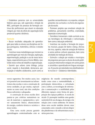 Programa de Governo l Plano de ação para mudar o Brasil 99 
3 
• Estabelecer parcerias com as universidades 
federais para que, sob supervisão e direção do 
MEC, participem do processo de formação con-tínua 
dos profissionais que atuam na educação 
integral, por meio da oferta de capacitação tanto 
presencial quanto à distância. 
Currículo 
• Buscar resultados adequados de aprendiza-gem 
para todos os alunos nas disciplinas em lín-gua 
portuguesa, matemática, ciências e estudos 
sociais. 
• Incentivar novas metodologias que invistam na 
aprendizagem por meio da interação, exploração, 
experimentação, produção e uso de novas tecno-logias, 
especialmente para o Ensino Médio, reve-lando 
novos nichos de trabalho e especialização. 
• Garantir que valores como diálogo, justiça 
social, respeito à diversidade, democracia, par-ticipação 
e trabalho colaborativo, assim como as 
questões socioambientais e os esportes, estejam 
presentes nos currículos e na forma de organiza-ção 
da escola. 
• Promover projetos que envolvam solução de 
problemas, pensamento científico, criatividade, 
expressão e comunicação. 
• Considerar transversais a todo currículo as no-vas 
tecnologias da informação e comunicação, 
bem como a educação ambiental. 
• Incentivar nas escolas a formação de conjun-tos 
musicais, grupos de teatro e dança, oficinas 
de circo, capoeira, rodas de contação de histórias 
e outras práticas culturais populares, bem como 
atividades de mediação de leitura. 
• Estimular a adoção por estados e municípios 
de programas para que os alunos da escola públi-ca 
possam desenvolver estágios em outros países 
e consolidar o aprendizado em línguas estrangei-ras. 
O assunto será abordado mais detalhadamen-te 
no Eixo 6 − Cidadania e Identidades. 
versos segmentos. Em muitos casos, isso 
só é possível com investimento na infraes-trutura 
das escolas e com a construção de 
novas unidades, já que muitas, especial-mente 
na zona rural, não têm condições 
físicas suficientes e adequadas. 
A construção de novas escolas deve 
pautar-se por critérios sustentáveis no 
uso de materiais e equipamentos e pro-ver 
saneamento básico, abastecimento 
de energia, conforto térmico e acústico e 
áreas verdes. 
Uma nova escola precisa garantir 
aprendizagens contextualizadas com as 
exigências do mundo contemporâneo, 
tendo como eixos a sustentabilidade, a 
participação democrática, a articulação 
com a cultura, as tecnologias de informa-ção 
e comunicação e a mobilidade pelos 
diferentes espaços como forma de apro-priação 
dos espaços públicos. A escola do 
século 21 pressupõe também uma gestão 
sustentável do uso da água, da energia e da 
relação com o meio ambiente. Os alunos 
dessa nova escola também devem estar 
conectados com o mundo e devem dispor 
das plataformas e da infraestrutura neces-sárias 
para isso. 
 