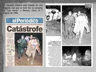Aquesta història està basada en una
tragèdia real que va tenir lloc al càmping
de ‘’Las nieves’’ a Biescas, Osca, el 7
d’agost de 1996.




                                   6
 