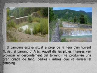 7




       El càmping estava situat a prop de la llera d’un torrent
    fluvial, el barranc d’ Aràs. Aquell dia les plujes intenses van
    provocar el desbordament del torrent i va produir-se una
    gran onada de fang, pedres i arbres que va arrasar el
    càmping.
 