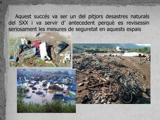 9


       Aquest succés va ser un del pitjors desastres naturals
    del SXX i va servir d’ antecedent perquè es revisessin
    seriosament les mesures de seguretat en aquests espais
 
