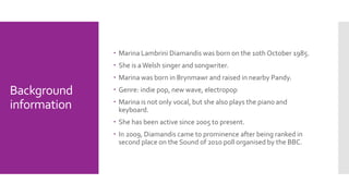Background 
information 
 Marina Lambrini Diamandis was born on the 10th October 1985. 
 She is a Welsh singer and songwriter. 
 Marina was born in Brynmawr and raised in nearby Pandy. 
 Genre: indie pop, new wave, electropop 
 Marina is not only vocal, but she also plays the piano and 
keyboard. 
 She has been active since 2005 to present. 
 In 2009, Diamandis came to prominence after being ranked in 
second place on the Sound of 2010 poll organised by the BBC. 
 
