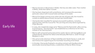 Early life 
 Marina was born in Brynmawr in Wales. She has one older sister.Their mother 
is Welsh, while their father is Greek. 
 She has been diagnosed with synesthesia, and consequently associates 
particular colours with musical notes and days of the week. 
 Marina first began writing music when she was 18 years old; she moved to 
London to attend dance school, but quit two months later. 
 Diamandis later travelled for several unsuccessful auditions, including 
opportunities with the musical for The Lion King and a boy band organised by 
Virgin Records. 
 In 2005, she created the stage name "Marina and the Diamonds"; after coming 
to prominence, "the Diamonds" was established as a reference to her fans, 
instead of her backing band. 
 Marina self-composed and produced her earlier demos with GarageBand,and 
independently released her debut extended play Mermaid vs. Sailor through 
Myspace in 2007. 
 She came to the attention of Neon Gold Records' Derek Davies in 2008, and 
was hired as the supporting act for Australian recording artist Gotye. 
 In October, Diamandis finalised a recording contract with 679 Recordings 
(eventually renamed 679 Artists), a subdivision of Warner Music Group. 
 