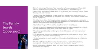 The Family 
Jewels 
(2009-2010) 
 Marina‘s debut single "Obsessions" was released on 14 February 2009 through Neon Gold 
Records, while her second extended play The Crown Jewels EP followed on 1 June. 
 That summer, she performed at BBC Radio 1's Big Weekend, the Glastonbury Festival,and the 
Reading and Leeds Festivals. 
 "Mowgli's Road" was released as the lead single from Marina‘s debut studio album on 13 
November 2009. It was followed by "Hollywood" on 1 February, which reached number 12 on 
the UK Singles Chart. 
 The debut studio album The Family Jewels was released on 15 February 2010; it debuted at 
number five on the UK Albums Chart with first-week sales of 27,618 copies, and was eventually 
certified gold by the British Phonographic Industry. 
 Atlantic Records signed Marina to Chop Shop Records in the United States. 
 Through the label, she released her third extended play The American Jewels EP on 23 March, 
and later released The Family Jewels in the United States on 25 May. 
 The latter project debuted at number 138 on the US Billboard 200 with first-week sales of 
24,000 copies. 
 "I Am Not a Robot" was serviced as the third single from The Family Jewels on 26 April, after 
originally being included on The Crown Jewels. 
 "Oh No" followed as the fourth single from the record, and reached number 38 in the United 
Kingdom. 
 The fifth and final single "Shampain" peaked at number 141 on the UK Singles Chart, 
consequently underperforming by comparison with its preceding singles. 
 Marina embarked on The Family Jewels Tour, which visited Europe and North America 
throughout 2010 and 2011. 
 