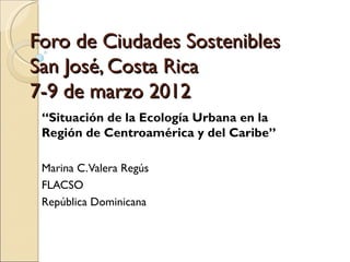 Foro de Ciudades Sostenibles
San José, Costa Rica
7-9 de marzo 2012
 “Situación de la Ecología Urbana en la
 Región de Centroamérica y del Caribe”

 Marina C. Valera Regús
 FLACSO
 República Dominicana
 