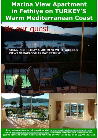 Marina View Apartment
   in Fethiye on TURKEY’S
  Warm Mediterranean Coast

 Be our guest…

     STUNNING HOLIDAY APARTMENT WITH FABULOUS
     VIEWS OF KARAGOZLER BAY, FETHIYE.




  For reservations or information visit www.marina-view-apartment.com
  email: rentals@marina-view-apartment.com or call free in the UK from landline on +44
(0)800 5118 333 or from mobile 0333 7007 333 or (07941) 101 333 or on (0)208 1337 222
 