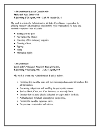 Administration& SalesCoordinator
Makanak Real Estateclub
Beginningof 20 April 2015 – Till 31 March2016
My work is within the Administration & Sales Coordinator responsible for
creating mutually advantageous relationships with organizations to build and
maintain corporatesales accounts
 Sorting out the post
 Answering the phones
 Ordering office stationery supplies
 Greeting clients
 Typing
 Filing
 Managing diaries
Administration
Thomasfor Petroleum Products Transportation.
Beginningof January2014 – Till 16 April2015
My work is within the Administration Field as below:
 Preparing the monthly sales and purchases reports contain full analysis for
all transaction.
 Answering telephones and handling in appropriate manner.
 Review Bank, Cash, and Visa Accounts on a weekly basis.
 Ensures that cash and checks collected are deposited in the bank.
 Authentication for client accounts for each period.
 Prepare the monthly expenses sheet.
 Prepare tax computation and returns.
 