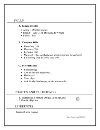 SKILLS
A. Language Skills
 Arabic : (Mother tongue)
 English: Very Good (Speaking & Written)
 French: Fair
B. Computer Skills
 Photoshop CS6
 Illustrator CS6
 In-Design CS6
 Microsoft Office Applications ( Word, Excel and PowerPoint )
 Researching over the world wide web
C. Personal Skills
 Self motivated
 Able to function under stress
 Hard worker
 Team player
 Able to adapt in changing work environments
COURSES AND CERTIFICATES
1. International Computer Driving License (ICDL) 2011
2. Graphics Diploma 2013
REFERENCES
Furnished upon request.
Last Update: April 14, 2016
 