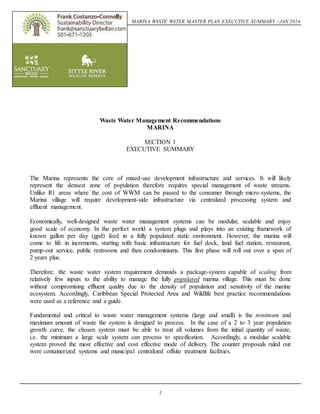 MARINA WASTE WATER MASTER PLAN EXECUTIVE SUMMARY –JAN 2014 
Waste Water Management Recommendations 
MARINA 
SECTION 1 
EXECUTIVE SUMMARY 
The Marina represents the core of mixed-use development infrastructure and services. It will likely 
represent the densest zone of population therefore requires special management of waste streams. 
Unlike R1 areas where the cost of WWM can be passed to the consumer through micro-systems, the 
Marina village will require development-side infrastructure via centralized processing system and 
effluent management. 
Economically, well-designed waste water management systems can be modular, scalable and enjoy 
good scale of economy. In the perfect world a system plugs and plays into an existing framework of 
known gallon per day (gpd) feed in a fully populated static environment. However, the marina will 
come to life in increments, starting with basic infrastructure for fuel dock, land fuel station, restaurant, 
pump-out service, public restrooms and then condominiums. This first phase will roll out over a span of 
2 years plus. 
Therefore, the waste water system requirement demands a package-system capable of scaling from 
relatively few inputs to the ability to manage the fully populated marina village. This must be done 
without compromising effluent quality due to the density of population and sensitivity of the marine 
ecosystem. Accordingly, Caribbean Special Protected Area and Wildlife best practice recommendations 
were used as a reference and a guide. 
Fundamental and critical to waste water management systems (large and small) is the minimum and 
maximum amount of waste the system is designed to process. In the case of a 2 to 3 year population 
growth curve, the chosen system must be able to treat all volumes from the initial quantity of waste, 
i.e. the minimum a large scale system can process to specification. Accordingly, a modular scalable 
system proved the most effective and cost effective mode of delivery. The counter proposals ruled out 
were containerized systems and municipal centralized offsite treatment facilities. 
1 
 