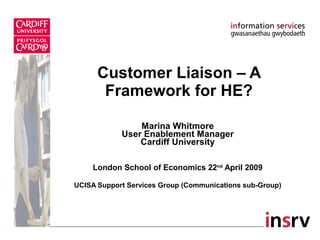 Customer Liaison – A Framework for HE? Marina Whitmore User Enablement Manager Cardiff University London School of Economics 22 nd  April 2009 UCISA Support Services Group (Communications sub-Group) 