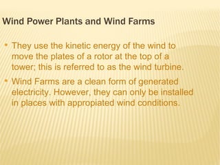 Wind Power Plants and Wind Farms

●
    They use the kinetic energy of the wind to
    move the plates of a rotor at the top of a
    tower; this is referred to as the wind turbine.
●
    Wind Farms are a clean form of generated
    electricity. However, they can only be installed
    in places with appropiated wind conditions.
 