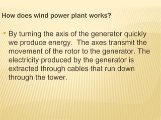 How does wind power plant works?

●
    By turning the axis of the generator quickly
    we produce energy. The axes transmit the
    movement of the rotor to the generator. The
    electricity produced by the generator is
    extracted through cables that run down
    through the tower.
 