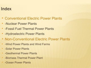 Index
●
    Conventional Electric Power Plants
●
    -Nuclear Power Plants
●
    -Fossil Fuel Thermal Power Plants
●
    -Hydroelectric Power Plants
●
    Non-Conventional Electric Power Plants
●
    -Wind Power Plants and Wind Farms
●
    -Solar Power Plants
●
    -Geothermal Power Plants
●
    -Biomass Thermal Power Plant
●
    -Ocean Power Plants
 