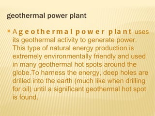 geothermal power plant
   A g e o t h e r m a l p o w e r p l a n t  uses
    its geothermal activity to generate power.
    This type of natural energy production is
    extremely environmentally friendly and used
    in many geothermal hot spots around the
    globe.To harness the energy, deep holes are
    drilled into the earth (much like when drilling
    for oil) until a significant geothermal hot spot
    is found.

 