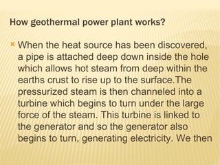 How geothermal power plant works?

   When the heat source has been discovered,
    a pipe is attached deep down inside the hole
    which allows hot steam from deep within the
    earths crust to rise up to the surface.The
    pressurized steam is then channeled into a
    turbine which begins to turn under the large
    force of the steam. This turbine is linked to
    the generator and so the generator also
    begins to turn, generating electricity. We then
    pump cold water down a new pipe which is
 