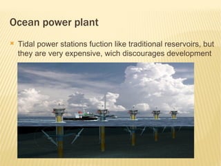 Ocean power plant
   Tidal power stations fuction like traditional reservoirs, but
    they are very expensive, wich discourages development
 