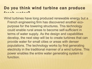Do you think wind turbine can produce
fresh water?
Wind turbines have long produced renewable energy but a
  French engineering firm has discovered another eco-
  purpose for the towering structures. This technology
  could enable rural areas to become self-sufficient in
  terms of water supply. As the design and capabilities
  develop, the next step will be to create turbines that can
  provide water for small cities or areas with denser
  populations. The technology works by first generating
  electricity in the traditional manner of a wind turbine. This
  power enables the entire water generating system to
  function.
 