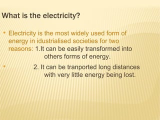 What is the electricity?
●
    Electricity is the most widely used form of
    energy in idustrialised societies for two
    reasons: 1.It can be easily transformed into
                   others forms of energy.
●
            2. It can be tranported long distances
                 with very little energy being lost.
 