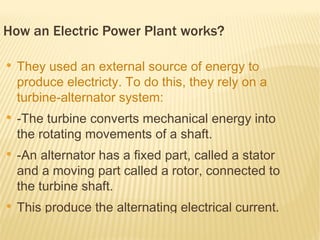 How an Electric Power Plant works?

●
    They used an external source of energy to
    produce electricty. To do this, they rely on a
    turbine-alternator system:
●
    -The turbine converts mechanical energy into
    the rotating movements of a shaft.
●
    -An alternator has a fixed part, called a stator
    and a moving part called a rotor, connected to
    the turbine shaft.
●
    This produce the alternating electrical current.
 