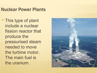 Nuclear Power Plants

●
    This type of plant
    include a nuclear
    fission reactor that
    produce the
    pressurised steam
    needed to move
    the turbine motor.
    The main fuel is
    the uranium.
 